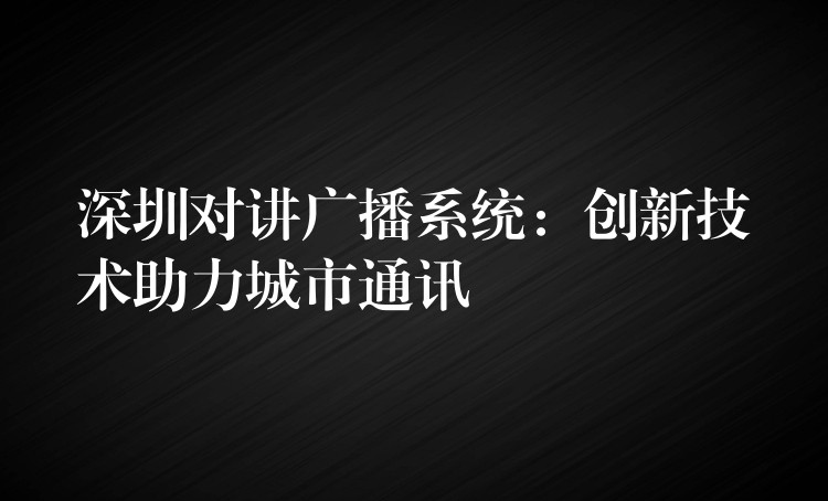 深圳对讲广播系统:创新技术助力城市通讯 深圳对讲广播系统:创新技术助力城市通讯