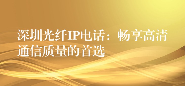  深圳光纤IP电话：畅享高清通信质量的首选