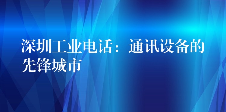 深圳工业电话:通讯设备的先锋城市 深圳工业电话:通讯设备的先锋城市