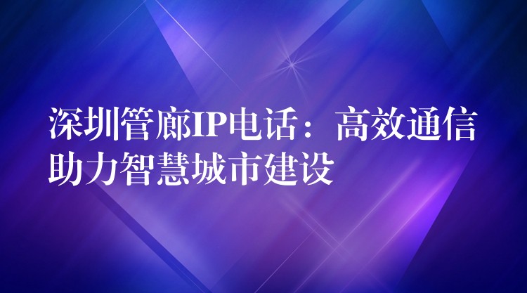 深圳管廊IP电话:高效通信助力智慧城市建设 深圳管廊IP电话:高效通信助力智慧城市建设