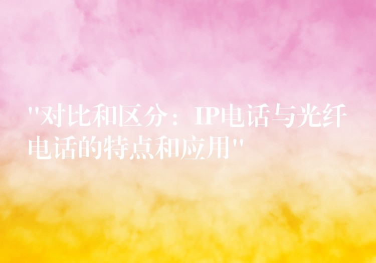 “对比和区分:IP电话与光纤电话的特点和应用” “对比和区分:IP电话与光纤电话的特点和应用”
