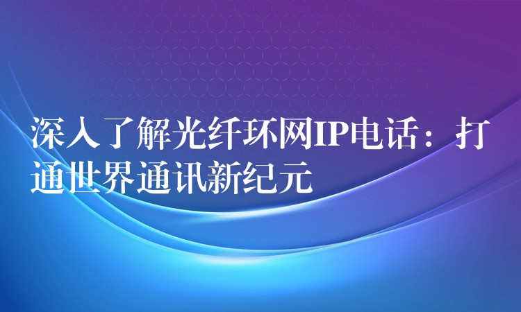  深入了解光纤环网IP电话：打通世界通讯新纪元