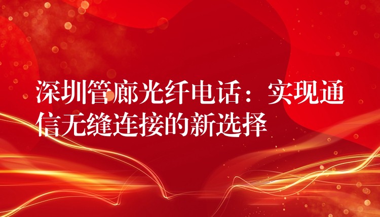  深圳管廊光纤电话：实现通信无缝连接的新选择