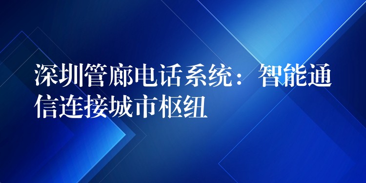 深圳管廊电话系统:智能通信连接城市枢纽 深圳管廊电话系统:智能通信连接城市枢纽