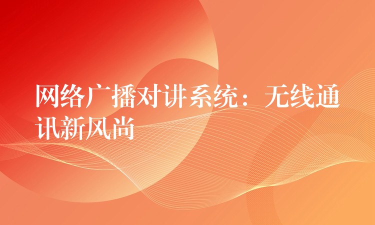 网络广播对讲系统:无线通讯新风尚 网络广播对讲系统:无线通讯新风尚