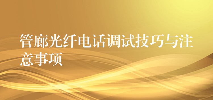 管廊光纤电话调试技巧与注意事项 管廊光纤电话调试技巧与注意事项