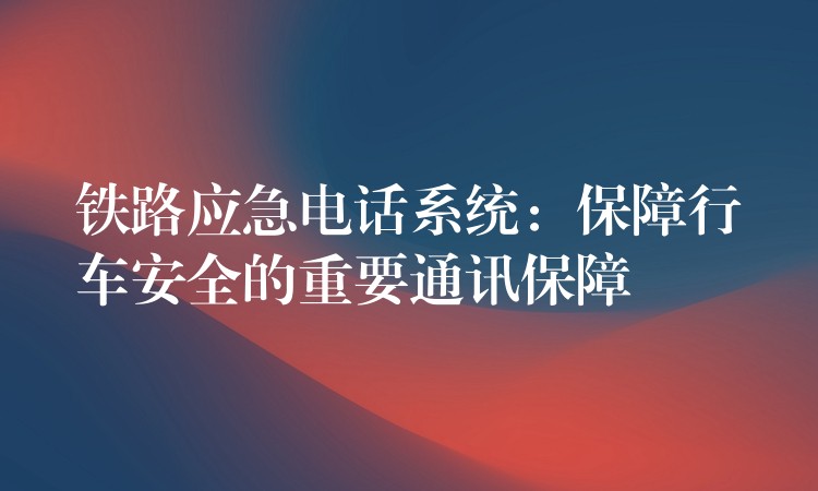  铁路应急电话系统：保障行车安全的重要通讯保障