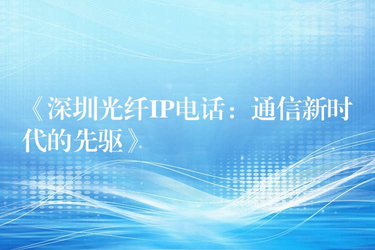  《深圳光纤IP电话：通信新时代的先驱》