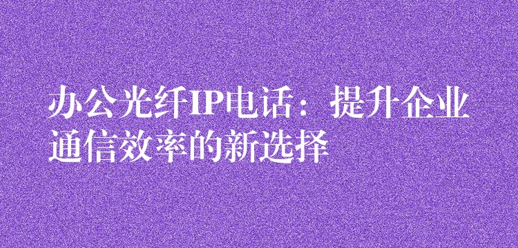  办公光纤IP电话：提升企业通信效率的新选择