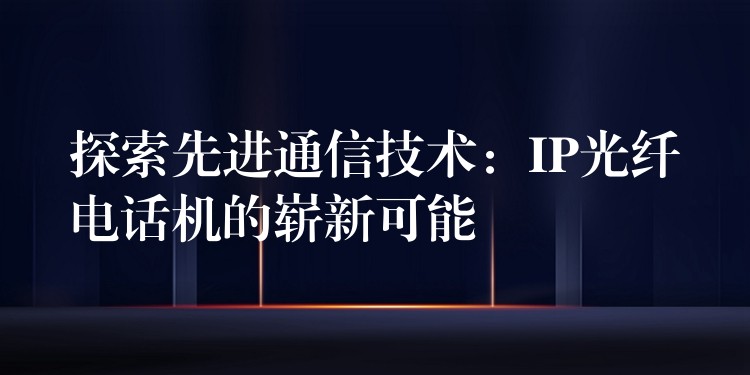 探索先进通信技术:IP光纤电话机的崭新可能 探索先进通信技术:IP光纤电话机的崭新可能