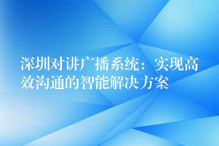  深圳对讲广播系统：实现高效沟通的智能解决方案