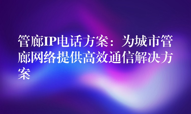 管廊IP电话方案:为城市管廊网络提供高效通信解决方案 管廊IP电话方案:为城市管廊网络提供高效通信解决方案