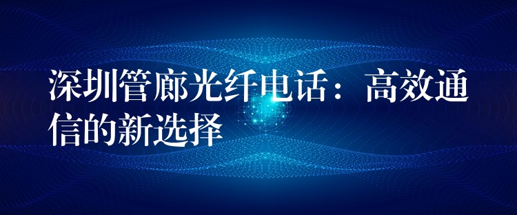 深圳管廊光纤电话:高效通信的新选择 深圳管廊光纤电话:高效通信的新选择