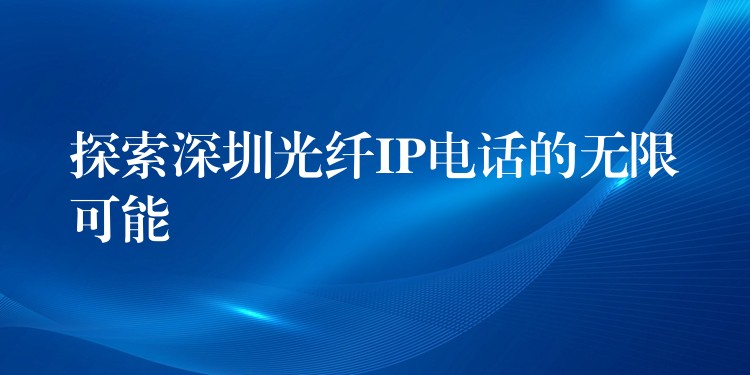 探索深圳光纤IP电话的无限可能 探索深圳光纤IP电话的无限可能