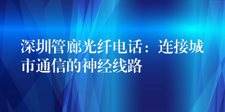  深圳管廊光纤电话：连接城市通信的神经线路