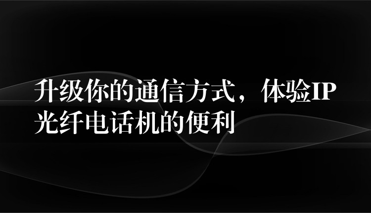 升级你的通信方式,体验IP光纤电话机的便利 升级你的通信方式,体验IP光纤电话机的便利