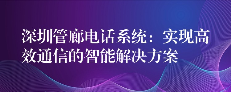 深圳管廊电话系统：实现高效通信的智能解决方案