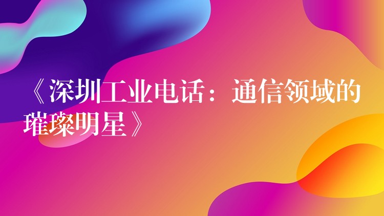  《深圳工业电话：通信领域的璀璨明星》