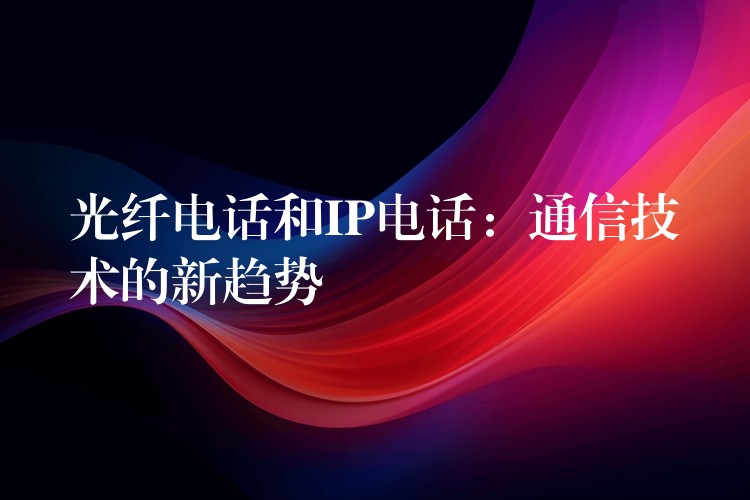 光纤电话和IP电话:通信技术的新趋势 光纤电话和IP电话:通信技术的新趋势