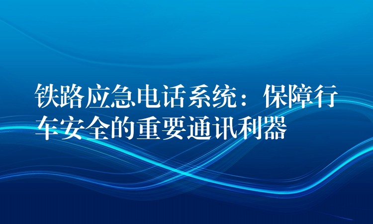 铁路应急电话系统:保障行车安全的重要通讯利器 铁路应急电话系统:保障行车安全的重要通讯利器
