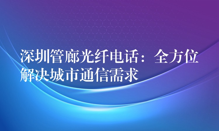 深圳管廊光纤电话:全方位解决城市通信需求 深圳管廊光纤电话:全方位解决城市通信需求