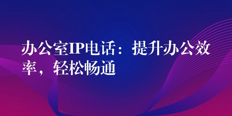  办公室IP电话：提升办公效率，轻松畅通