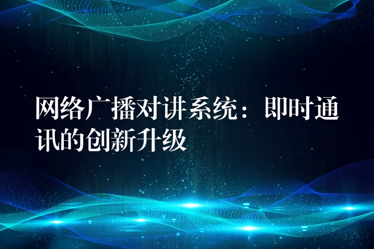  网络广播对讲系统：即时通讯的创新升级