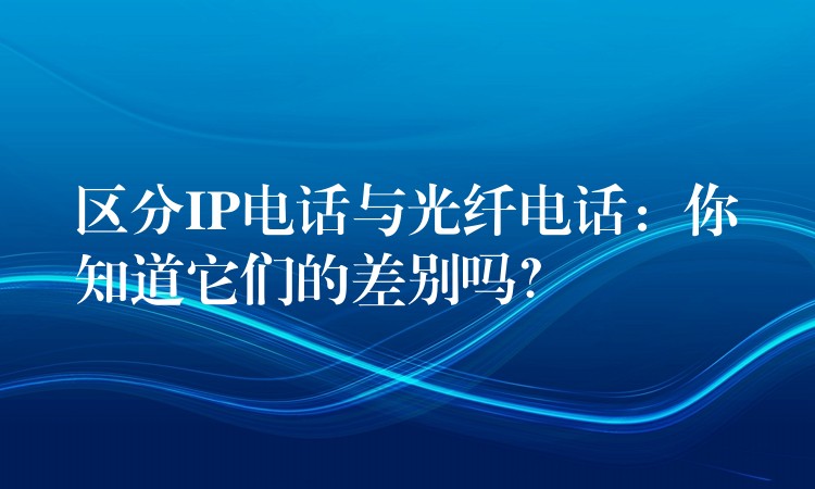  区分IP电话与光纤电话：你知道它们的差别吗？