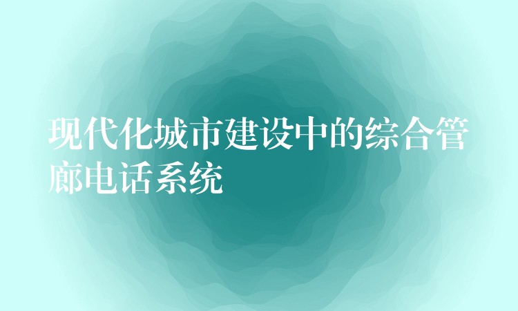 现代化城市建设中的综合管廊电话系统 现代化城市建设中的综合管廊电话系统