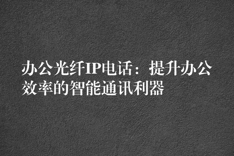  办公光纤IP电话：提升办公效率的智能通讯利器