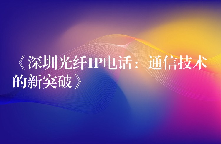  《深圳光纤IP电话：通信技术的新突破》