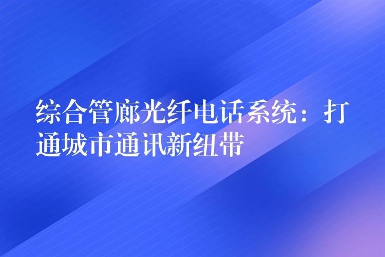  综合管廊光纤电话系统：打通城市通讯新纽带