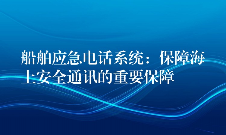  船舶应急电话系统：保障海上安全通讯的重要保障