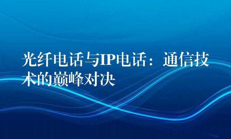 光纤电话与IP电话:通信技术的巅峰对决 光纤电话与IP电话:通信技术的巅峰对决