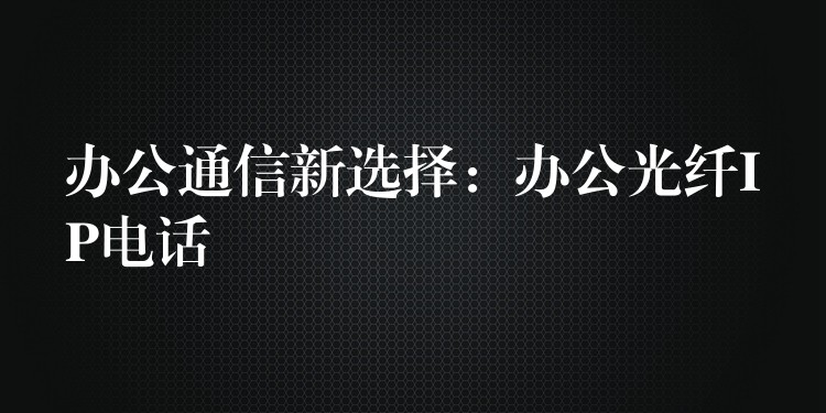  办公通信新选择：办公光纤IP电话