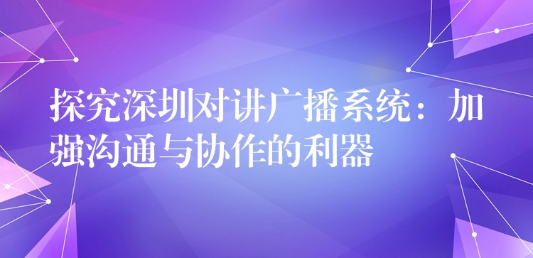  探究深圳对讲广播系统：加强沟通与协作的利器