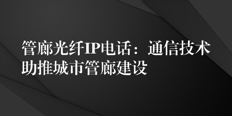  管廊光纤IP电话：通信技术助推城市管廊建设