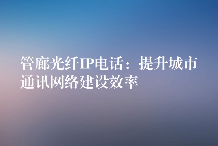  管廊光纤IP电话：提升城市通讯网络建设效率