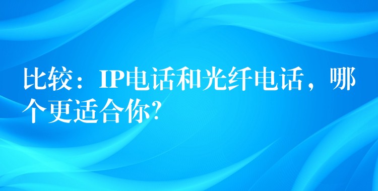  比较：IP电话和光纤电话，哪个更适合你？