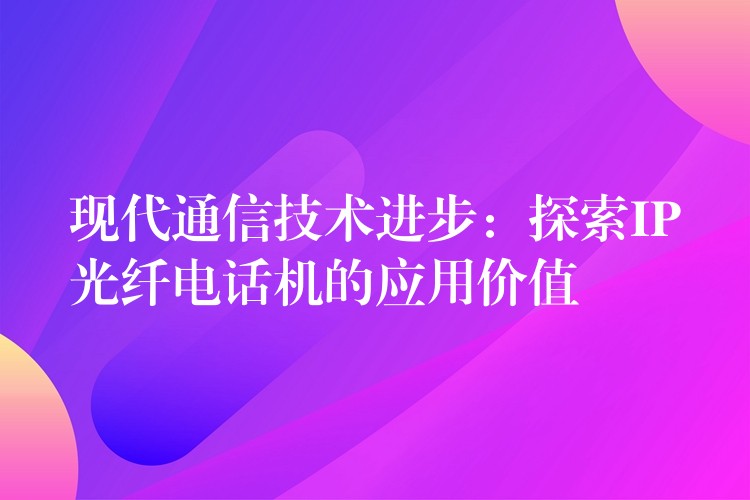 现代通信技术进步:探索IP光纤电话机的应用价值 现代通信技术进步:探索IP光纤电话机的应用价值