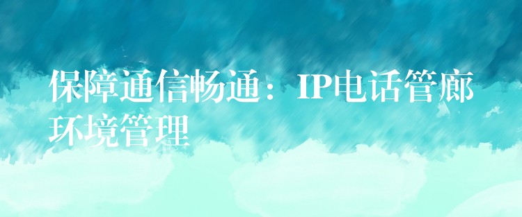 保障通信畅通:IP电话管廊环境管理 保障通信畅通:IP电话管廊环境管理