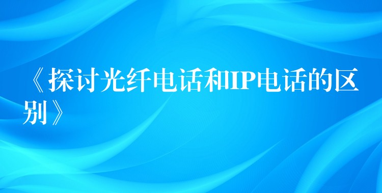  《探讨光纤电话和IP电话的区别》