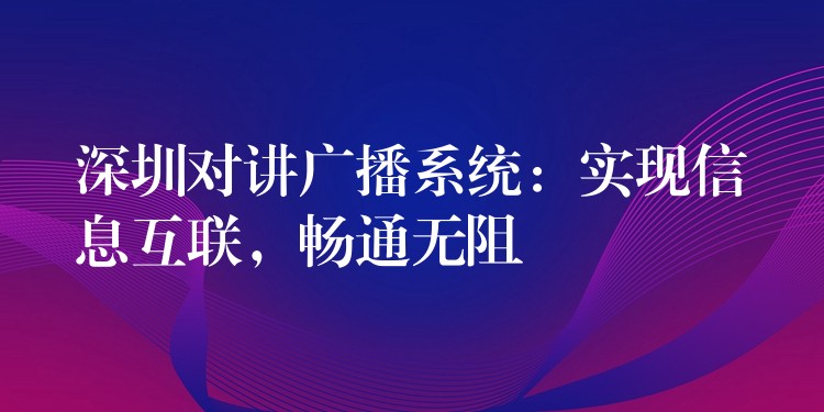  深圳对讲广播系统：实现信息互联，畅通无阻