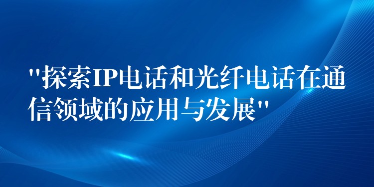  “探索IP电话和光纤电话在通信领域的应用与发展”