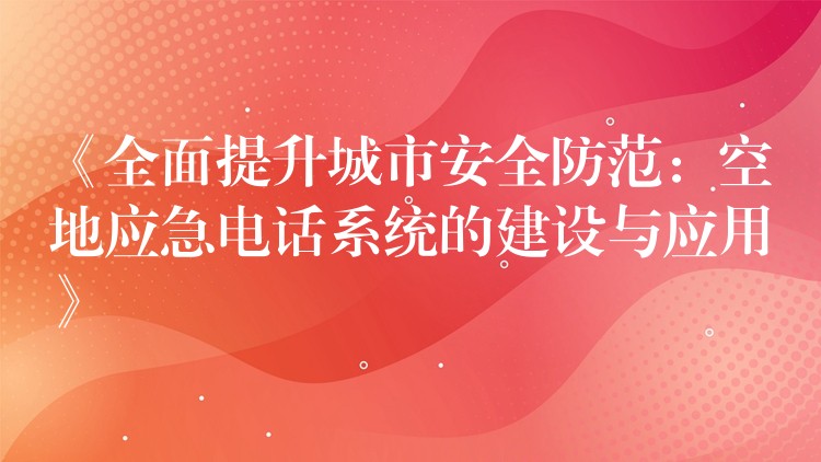  《全面提升城市安全防范：空地应急电话系统的建设与应用》