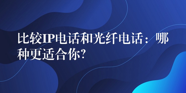  比较IP电话和光纤电话：哪种更适合你？