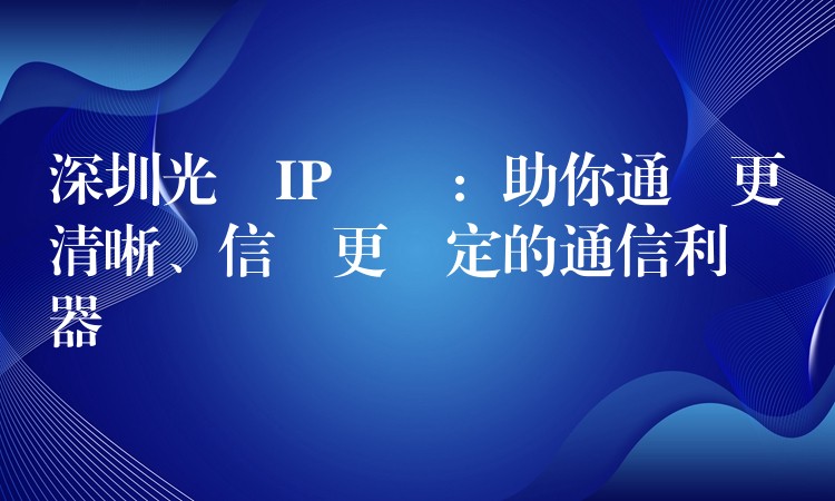  深圳光纖IP電話：助你通話更清晰、信號更穩定的通信利器