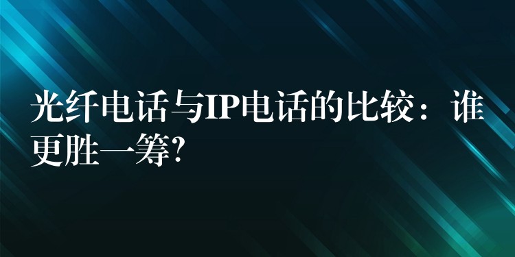  光纤电话与IP电话的比较：谁更胜一筹？