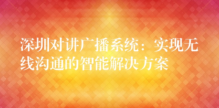  深圳对讲广播系统：实现无线沟通的智能解决方案