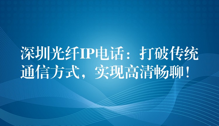  深圳光纤IP电话：打破传统通信方式，实现高清畅聊！